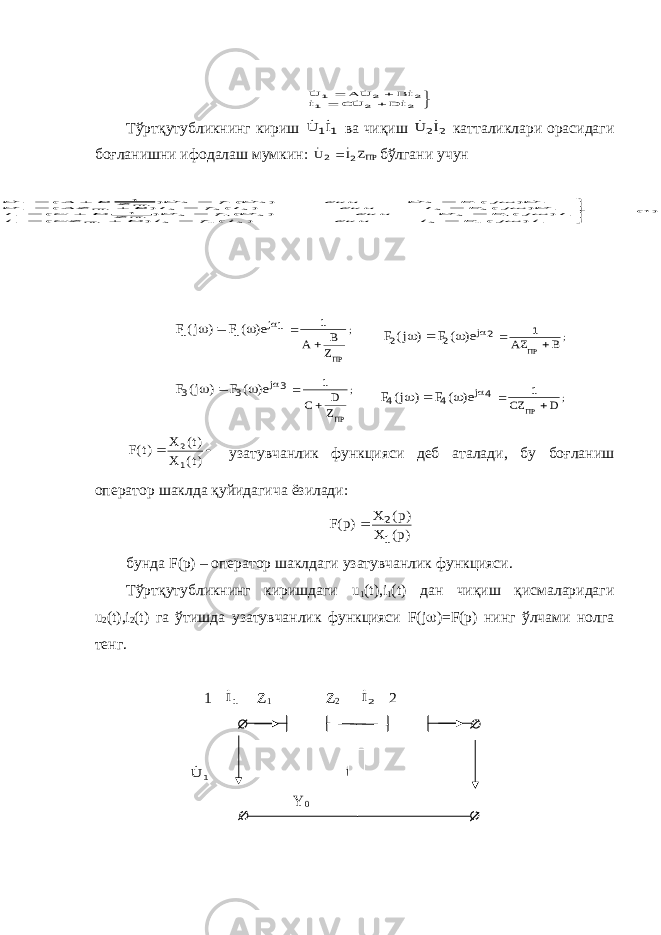      2 2 1 2 2 1 I D UC I IB U A U      Тўртқутубликнинг кириш 1 1I U   ва чиқиш 2 2I U   катталиклари орасидаги боғланишни ифодалаш мумкин: ПРZI U 2 2    бўлгани учун ; j ПРZ B A e) ( F ) j( F       1 1 1 1 ; j B AZ ПР e) ( F ) j( F       1 2 2 2 ; j ПРZ D С e) ( F ) j( F       1 3 3 3 ; j D CZ ПР e) ( F ) j( F       1 4 4 4   )t( X )t( X )t(F 1 2 узатувчанлик функцияси деб аталади, бу боғланиш оператор шаклда қуйидагича ёзилади: )p( X )p( X )p(F 1 2  бунда F ( p ) – оператор шаклдаги узатувчанлик функцияси. Тўртқутубликнинг киришдаги u 1 ( t ), i 1 ( t ) дан чиқиш қисмаларидаги u 2 ( t ), i 2 ( t ) га ўтишда узатувчанлик функцияси F ( j  )= F ( p ) нинг ўлчами нолга тенг. 1 1I Z 1 Z 2 2I 2 1 U 2 U Y 0 )1( ) ( ) ( ) ( ) ( ) ( ) 1 ( ) ( ) ( ) ( ) ( ) ( ) 1 ( 1 4 2 2 4 2 1 1 3 2 2 3 2 1 1 2 2 2 2 2 1 1 1 2 2 1 2 1                   I j F I ёки I f I D CZ I I j F U ёки U f U Z D C I U j F I ёки I f I B AZ U U j F U ёки U f U Z B A U ПР ПР ПР ПР                        