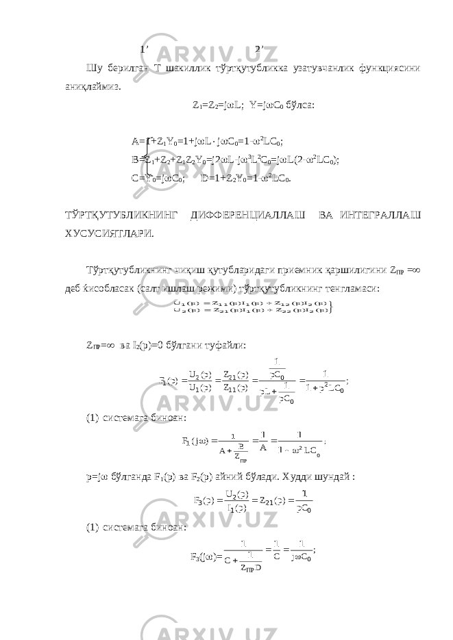  1’ 2’ Шу берилган Т шакиллик тўртқутубликка узатувчанлик функциясини аниқлаймиз. Z 1 = Z 2 = j  L ; Y = j  C 0 бўлса: A=1+Z 1 Y 0 =1+j  L  j  C 0 =1-  2 LC 0 ; B=Z 1 +Z 2 +Z 1 Z 2 Y 0 =j2  L-j  3 L 2 C 0 =j  L(2-  2 LC 0 ); C=Y 0 =j  C 0 ; D=1+Z 2 Y 0 =1-  2 LC 0 . ТЎРТҚУТУБЛИКНИНГ ДИФФЕРЕНЦИАЛЛАШ ВА ИНТЕГРАЛЛАШ ХУСУСИЯТЛАРИ . Т ў рт қ утубликнинг чи қ иш қ утубларидаги приемник қ аршилигини Z ПР =  деб ќисобласак ( салт ишлаш режими ) т ў рт қ утубликнинг тенгламаси :     )p( I)p( Z )p( I)p( Z )p( U )p( I)p( Z )p( I)p( Z )p( U 2 22 1 21 2 2 12 1 11 1 Z ПР =  ва I 2 (p)=0 бўлгани туфайли: ; LC p pC pL pC )p( Z )p( Z )p( U )p( U )p( F 0 2 0 0 11 21 1 2 1 1 1 1 1       (1) системага биноан: ; LC A ) j( F ПРZ B A 0 2 1 1 1 1 1       p = j  бўлганда F 1 ( p ) ва F 2 ( p ) айний бўлади. Худди шундай : 021 1 2 3 1 pC)p(Z )p(I )p(U )p(F  (1) системага биноан: F 3 (j  )= ; C j C D Z С ПР 0 1 1 1 1     