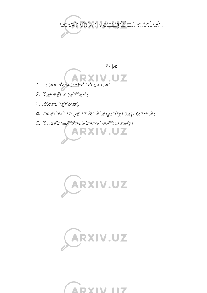 Gravitatsion doimiylikni aniqlash Reja: 1. Butun olam tortishish qonuni; 2. Kavendish tajribasi; 3. Rixars tajribasi; 4. Tortishish maydoni kuchlanganligi va potensiali; 5. Kosmik tezliklar. Ekvuvalentlik prinsipi. 