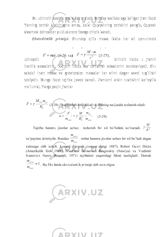 Bu uchinchi kosmik tezlik deb ataladi. Bunday tezlikka ega bo`lgan jism faqat Yerning tortish kuchinigina emas, balki Quyoshning tortishini yengib, Quyosh sistemasi doirasidan yulduzlararo fazoga chiqib ketadi. Ekvivalentlik prinsipi: Shunday qilib massa ikkita har xil qonunlarda uchraydi: birinchi holda u jismni inertlik xossalarini, ikkinchi holda esa tortishish xossalarini xarakterlaydi. Shu sababli inert massa va gravitatsion massalar har xilmi degan savol tug`ilishi tabiiydir. Bunga faqat tajriba javob beradi. Jismlarni erkin tushishini ko`raylik ma`lumki, Yerga yaqin jismlar 