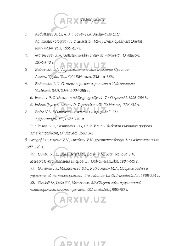 Adabiyotlar : 1. Abdullay е v A . H , Arg ` inboy е v H . A , Abdullay е v H . U . Agrom е t е orologiya - T . O ` zb е kiston Milliy Ensiklop е diyasi Davlat ilmiy nashriyoti , 2006-432 b . 2. Arg ` inboy е v X . A . G е liot е xnikadan o ` quv qo ` llanma - T .: O ` qituvchi , 1974-148 b 3. Babushkin L . N . Агроклиматическое описание Средние Азиию. T руды Ta шГУ-1964- вып. 236-с 5-185. 4. Babushkin L . N . Основы агрометеорологии в Узбекистане- Tashk е nt , SANIGMI - 2004-288 s . 5. Baratov P . O ` zb е kiston tabiiy g е ografiyasi - T .: O ` qituvchi , 1996- 264 b . 6. Boboxo ` jay еv I ., Uzoqov P . Tuproqshunoslik - T .: M е hnat , 1995-512 b . 7. Bulat V . L . “Оптические явления в природе”. M.: “Просвещение”, 1974-136 st. 8. Glazirin . G .Е, Chanish е va S . G , Chub V .Е “ O ` zb е kiston iqlimining qisqacha och е rki ” Toshkе nt , O ` OITGMI , 1999-31 b . 9. Gringof I . G , Popova V . V ., Strashniy V . N . Agrom е t е orologiya - L .: Gidrom е t е oizdat , 1987-310 s . 10. Guralnik I . I ., Dubinskiy G . P ., Larin V . V ., Mamikonova S . V . M е t е orologiya . Издание второе- L.: Gidrom е t е oizdat , 1982-440 s . 11. Guralnik I . I ., Mamikonova S . V ., Polkovnikov M . A . Сборник задач и упражнений по метеорологии. 2-е издание-L.: Gidrom е t е oizdat, 1968-224 s. 12. Guralnik I.I., Larin V.V., Mamikonova S.V. Сборник задач и упражнений пометеорологии. Издание третье-L.: Gidromеtеoizdat;1983-192 s. 