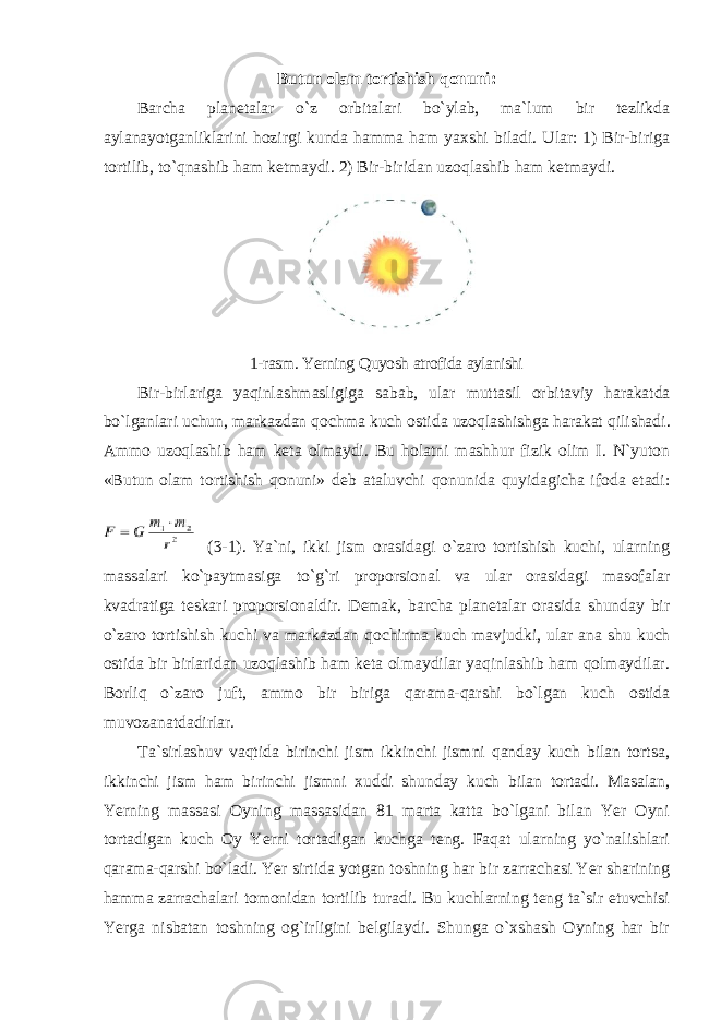 Butun olam tortishish qonuni: Barcha planetalar o`z orbitalari bo`ylab, ma`lum bir tezlikda aylanayotganliklarini hozirgi kunda hamma ham yaxshi biladi. Ular: 1) Bir-biriga tortilib, to`qnashib ham ketmaydi. 2) Bir-biridan uzoqlashib ham ketmaydi. 1- rasm . Yerning Quyosh atrofida aylanishi Bir - birlariga yaqinlashmasligiga sabab , ular muttasil orbitaviy harakatda bo ` lganlari uchun , markazdan qochma kuch ostida uzoqlashishga harakat qilishadi . Ammo uzoqlashib ham keta olmaydi. Bu holatni mashhur fizik olim I. N`yuton «Butun olam tortishish qonuni» deb ataluvchi qonunida quyidagicha ifoda etadi: (3-1). Ya`ni, ikki jism orasidagi o`zaro tortishish kuchi, ularning massalari ko`paytmasiga to`g`ri proporsional va ular orasidagi masofalar kvadratiga teskari proporsionaldir. Demak, barcha planetalar orasida shunday bir o`zaro tortishish kuchi va markazdan qochirma kuch mavjudki, ular ana shu kuch ostida bir birlaridan uzoqlashib ham keta olmaydilar yaqinlashib ham qolmaydilar. Borliq o`zaro juft, ammo bir biriga qarama-qarshi bo`lgan kuch ostida muvozanatdadirlar. Ta`sirlashuv vaqtida birinchi jism ikkinchi jismni qanday kuch bilan tortsa, ikkinchi jism ham birinchi jismni xuddi shunday kuch bilan tortadi. Masalan, Yerning massasi Oyning massasidan 81 marta katta bo`lgani bilan Yer Oyni tortadigan kuch Oy Yerni tortadigan kuchga teng. Faqat ularning yo`nalishlari qarama-qarshi bo`ladi. Yer sirtida yotgan toshning har bir zarrachasi Yer sharining hamma zarrachalari tomonidan tortilib turadi. Bu kuchlarning teng ta`sir etuvchisi Yerga nisbatan toshning og`irligini belgilaydi. Shunga o`xshash Oyning har bir 