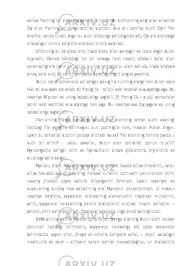 zarrasi Yerning har bir zarrasiga tortilib turadi. Bu kuchlarning teng ta`sir etuvchisi Oy bilan Yerning bir-biriga tortilish kuchidir. Ana shu tortilish kuchi Oyni Yer atrofida ushlab turadi. Agar bu kuch birdaniga yo`qolganda edi, Oy o`z orbitasiga o`tkazilgan urinma bo`yicha orbitadan chiqib ketar edi. Olamning bu darajada aniq hisob-kitob bilan yaratgan va idora etgan Alloh buyukdir. Demak tabiatdagi har bir narsaga ibrat nazari, tafakkur ko`zi bilan qaramoqligimiz lozim bo`ladi-ki, buning natijasida bu olam behuda, hisob-kitobsiz emas, balki aniq bir qonuniyat ostida yaratilganligini anglab yetamiz. Butun tabiat bahramand bo`ladigan yorug`lik nurining o`ziga ham Alloh taolo ikki xil xususiyat ato etibdi: 1) Yorug`lik - to`lqin kabi tarqalish xususiyatiga ega. Bu nazariya N`yuton va uning izdoshlariga tegishli. 2) Yorug`lik – xuddi zarrachalar oqimi kabi sochilish xususiyatiga ham ega. Bu nazariya esa Gyuygens va uning izdoshlariga tegishlidir. Jismlarning Yerga tushishiga sabab Yer sharining tortish kuchi ekanligi haqidagi fikr yangilik bo‘lmagan: buni qadimgilar ham, masalan Platon bilgan. Lekin bu tortishish kuchini qanday o‘lchash kerak? Yer sharining hamma joyida u kuch bir xilmi? - ushbu savollar, Butun olam tortishish qonuni muallifi Nyutongacha bo‘lgan olim va faylasuflarni birdek ajablantirib, o‘ylantirib va shubhaga solib kelgan. Nyuton, o‘zini Keplerning sayyoralar orbitasi fazoda ellips chizishini, ushbu ellips fokusida esa Quyoshning markazi turishini uqtiruvchi qonunlaridan birini nazariy jihatdan qayta keltirib chiqarganini fahmladi. Lekin nazariyot va kuzatuvning bunday mos kelishining o‘zi Nyutonni qanaotlantiradi. U mazkur nazariya bo‘yicha, sayyoralar orbitasining elementlarini hisoblash mumkinmi, ya`ni, sayyoralar harakatining barcha tafsilotlarini aniqlash imkoni bo‘ladimi – yo‘qmi, amin bo‘lmoqchi edi. Dastlabki paytlarda unga omad kelmay turdi. 1683 yilning oxirida Nyuton Qirollik jamiyatiga o‘zining Butun olam harakat qonunlari haqidagi ta`limotini, sayyoralar harakatiga oid qator teoremalar ko‘rinishida bayon qildi. G‘oya shunchalik dohiyona ediki, u orqali keladigan mashhurlik va obro‘ – e`tiborni baham ko‘rish maqsadidagilar, uni o‘zlashtirib 