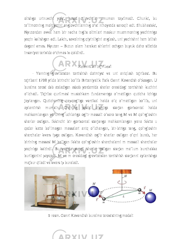 olishga urinuvchi yoki, hasad qiluvchilar umuman topilmadi. Chunki, bu ta`limotning mohiyatini anglovchilarning o‘zi nihoyatda sanoqli edi. Shubhasizki, Nyutondan avval ham bir necha ingliz olimlari mazkur muammoning yechimiga yaqin kelishgan edi. Lekin, savolning qiyinligini anglash, uni yechishni ham bilish degani emas. Nyuton – Butun olam harakat sirlarini ochgan buyuk daho sifatida insoniyat tarixida o‘chmas iz qoldirdi. Kavendish tajribasi - Yerning gravitatsion tortishish doimiysi va uni aniqlash tajribasi. Bu tajribani 1798 yilda birinchi bo`lib Britaniyalik fizik Genri Kavendish o`tkazgan. U buralma tarozi deb ataladigan asbob yordamida sharlar orasidagi tortishish kuchini o`lchadi. Tajriba qurilmasi mustahkam fundamentga o`rnatilgan quticha ichiga joylangan. Qutichaning qopqog`iga vertikal holda o`q o`rnatilgan bo`lib, uni aylantirish mumkin. O`qning pastki qismiga sterjen gorizontal holda mahkamlangan va uning uchlariga og`ir massali o`zaro teng M va M qo`rg`oshin sharlar osilgan. Ikkinchi bir gorizontal sterjenga mahkamlangan yana ikkita u qadar katta bo`lmagan massalari aniq o`lchangan, bir-biriga teng, qo`rg`oshin sharchalar kvars ipga osilgan. Kavendish og`ir sharlar osilgan o`qni burab, har birining massasi M bo`lgan ikkita qo`rg`oshin sharchalarni m massali sharchalar yaqiniga keltirdi. Bu vaqtda yengil sharlar osilgan sterjen ma`lum burchakka burilganini payqadi. M va m orasidagi gravitatsion tortishish sterjenni aylanishga majbur qiladi va kvars ip buraladi. 1-rasm. Genri Kavendish buralma tarozisining modeli 