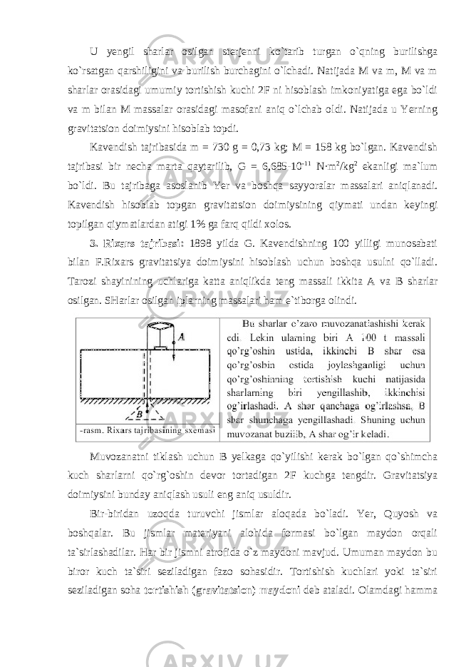 U yengil sharlar osilgan sterjenni ko`tarib turgan o`qning burilishga ko`rsatgan qarshiligini va burilish burchagini o`lchadi. Natijada M va m, M va m sharlar orasidagi umumiy tortishish kuchi 2F ni hisoblash imkoniyatiga ega bo`ldi va m bilan M massalar orasidagi masofani aniq o`lchab oldi. Natijada u Yerning gravitatsion doimiysini hisoblab topdi. Kavendish tajribasida m = 730 g = 0,73 kg; M = 158 kg bo`lgan. Kavendish tajribasi bir necha marta qaytarilib, G = 6,685-10 -11 N·m 2 /kg 2 ekanligi ma`lum bo`ldi. Bu tajribaga asoslanib Yer va boshqa sayyoralar massalari aniqlanadi. Kavendish hisoblab topgan gravitatsion doimiysining qiymati undan keyingi topilgan qiymatlardan atigi 1% ga farq qildi xolos. 3. Rixars tajribasi: 1898 yilda G. Kavendishning 100 yilligi munosabati bilan F.Rixars gravitatsiya doimiysini hisoblash uchun boshqa usulni qo`lladi. Tarozi shayinining uchlariga katta aniqlikda teng massali ikkita A va B sharlar osilgan. SHarlar osilgan iplarning massalari ham e`tiborga olindi. Muvozanatni tiklash uchun B yelkaga qo`yilishi kerak bo`lgan qo`shimcha kuch sharlarni qo`rg`oshin devor tortadigan 2F kuchga tengdir. Gravitatsiya doimiysini bunday aniqlash usuli eng aniq usuldir. Bir-biridan uzoqda turuvchi jismlar aloqada bo`ladi. Yer, Quyosh va boshqalar. Bu jismlar materiyani alohida formasi bo`lgan maydon orqali ta`sirlashadilar. Har bir jismni atrofida o`z maydoni mavjud. Umuman maydon bu biror kuch ta`siri seziladigan fazo sohasidir. Tortishish kuchlari yoki ta`siri seziladigan soha tortishish (gravitatsion) maydoni deb ataladi. Olamdagi hamma 