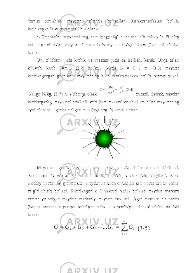 jismlar tortishish maydoni ta`sirida bo`ladilar. Xarakteristikalari bo`lib, kuchlanganlik va potentsiali hisoblanadi. 4. Tortishish maydonining kuchlanganligi bilan tanishib chiqaylik. Buning uchun gravitatsion maydonni biron ixtiyoriy nuqtasiga &#34;sinov jism&#34; ni kiritish kerak. Uni o`lchami juda kichik va massasi juda oz bo`lishi kerak. Unga ta`sir kiluvchi kuch F=m c G (3-2) bo`ladi. Bunda G = F / m c (3-3) maydon kuchlanganganligidir va u maydonning kuch xarakteristikasi bo`lib, xizmat qiladi. Birligi: N/kg. (3-2) ni e`tiborga olsak chiqadi. Demak, maydon kuchlanganligi maydonni hosil qiluvchi jism massasi va shu jism bilan maydonning ayni bir nuqtasigacha bo`lgan masofaga bog`liq kattalik ekan. Maydonni grafik tasvirlash uchun kuch chiziqlari tushunchasi kiritiladi. Kuchlanganlik vektori G -urinma bo`lgan chiziq kuch chizigi deyiladi. Biror moddiy nuqtaning gravitatsion maydonini kuch chiziqlari shu nuqta tomon radial to`g`ri chiziq bo`ladi. Kuchlanganlik G vektori radius bo`ylab maydon markazi tomon yo`nalgan maydon markaziy maydon deyiladi. Agar maydon bir necha jismlar tomonidan yuzaga keltirilgan bo`lsa superpozitsiya printsipi o`rinli bo`lishi kerak. 