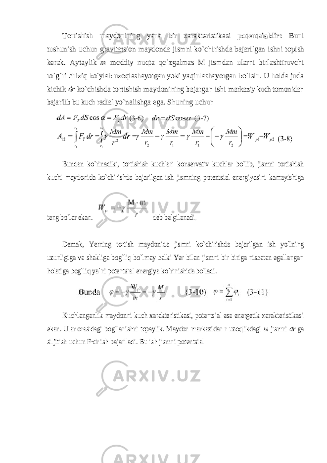 Tortishish maydonining yana bir xarakteristikasi potentsialdir: Buni tushunish uchun gravitatsion maydonda jismni ko`chirishda bajarilgan ishni topish kerak. Aytaylik m moddiy nuqta qo`zgalmas M jismdan ularni birlashtiruvchi to`g`ri chiziq bo`ylab uzoqlashayotgan yoki yaqinlashayotgan bo`lsin. U holda juda kichik dr ko`chishda tortishish maydonining bajargan ishi markaziy kuch tomonidan bajarilib bu kuch radial yo`nalishga ega. Shuning uchun Bundan ko`rinadiki, tortishish kuchlari konservativ kuchlar bo`lib, jismni tortishish kuchi maydonida ko`chirishda bajarilgan ish jismning potentsial energiyasini kamayishiga teng bo`lar ekan. deb belgilanadi . Demak, Yerning tortish maydonida jismni ko`chirishda bajarilgan ish yo`lning uzunligiga va shakliga bog`liq bo`lmay balki Yer bilan jismni bir biriga nisbatan egallangan holatiga bog`liq ya`ni potentsial energiya ko`rinishida bo`ladi. Kuchlanganlik maydonni kuch xarakteristikasi, potentsial esa energetik xarakteristikasi ekan. Ular orasidagi bog`lanishni topaylik. Maydon markazidan r uzoqlikdagi m jismni dr ga siljitish uchun F·dr ish bajariladi. Bu ish jismni potentsial 