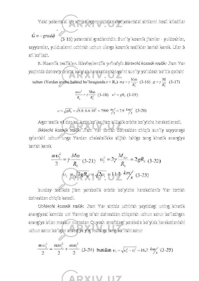 Yoki potentsial bir xil bo`lgan nuqtalar ekvipotentsial sirtlarni hosil kiladilar (3-15) potentsial gradientidir. Sun`iy kosmik jismlar - yuldoshlar, sayyoralar, yulduzlarni uchirish uchun ularga kosmik tezliklar berish kerak. Ular 3 xil bo`ladi. 5. Kosmik tezliklar. Ekvivalentlik prinsipi: Birinchi kosmik tezlik: Jism Yer yaqinida doiraviy orbita bo`ylab harakatlanishi ya`ni sun`iy yo`ldosh bo`lib qolishi Agar tezlik v1 dan sal katta bo`lsa jism elliptik orbita bo`yicha harakatlanadi. Ikkinchi kosmik tezlik: Jism Yer tortish doirasidan chiqib sun`iy sayyoraga aylanishi uchun unga Yerdan cheksizlikka siljish ishiga teng kinetik energiya berish kerak bunday tezlikda jism parabolik orbita bo`yicha harakatlanib Yer tortish doirasidan chiqib ketadi. Uchinchi kosmik tezlik: Jism Yer sirtida uchirish paytidagi uning kinetik energiyasi kamida uni Yerning ta`sir doirasidan chiqarish uchun zarur bo`ladigan energiya bilan mazkur nuqtadan Quyosh atrofidagi parabola bo`ylab harakatlanishi uchun zarur bo`lgan energiya yig`indisiga teng bo`lishi zarur 