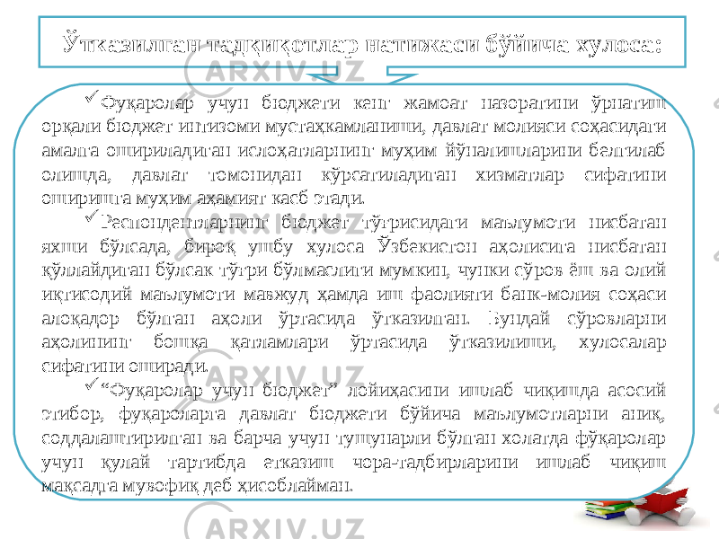 Ўтказилган тадқиқотлар натижаси бўйича хулоса:  Фуқаролар учун бюджети кенг жамоат назоратини ўрнатиш орқали бюджет интизоми мустаҳкамланиши, давлат молияси соҳасидаги амалга ошириладиган ислоҳатларнинг муҳим йўналишларини белгилаб олишда, давлат томонидан кўрсатиладиган хизматлар сифатини оширишга муҳим аҳамият касб этади.  Респондентларнинг бюджет тўғрисидаги маълумоти нисбатан яхши бўлсада, бироқ ушбу хулоса Ўзбекистон аҳолисига нисбатан қўллайдиган бўлсак тўғри бўлмаслиги мумкин, чунки сўров ёш ва олий иқтисодий маълумоти мавжуд ҳамда иш фаолияти банк-молия соҳаси алоқадор бўлган аҳоли ўртасида ўтказилган. Бундай сўровларни аҳолининг бошқа қатламлари ўртасида ўтказилиши, хулосалар сифатини оширади.  “ Фуқаролар учун бюджет” лойиҳасини ишлаб чиқишда асосий этибор, фуқароларга давлат бюджети бўйича маълумотларни аниқ, соддалаштирилган ва барча учун тушунарли бўлган холатда фўқаролар учун қулай тартибда етказиш чора-тадбирларини ишлаб чиқиш мақсадга мувофиқ деб ҳисоблайман. 