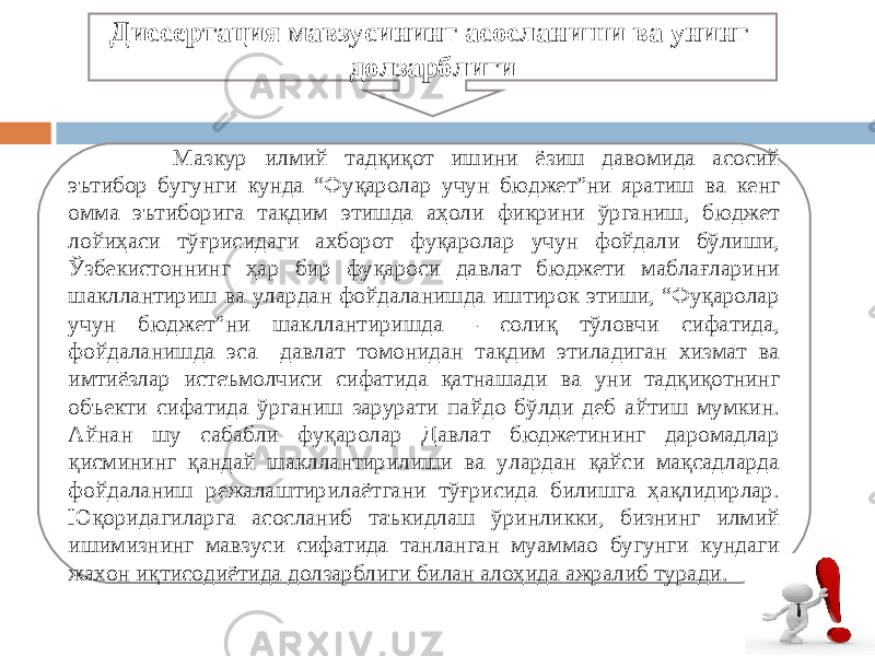  Мазкур илмий тадқиқот ишини ёзиш давомида асосий эътибор бугунги кунда “Фуқаролар учун бюджет”ни яратиш ва кенг омма эътиборига тақдим этишда аҳоли фикрини ўрганиш, бюджет лойиҳаси тўғрисидаги ахборот фуқаролар учун фойдали бўлиши, Ўзбекистоннинг ҳар бир фуқароси давлат бюджети маблағларини шакллантириш ва улардан фойдаланишда иштирок этиши, “Фуқаролар учун бюджет”ни шакллантиришда – солиқ тўловчи сифатида, фойдаланишда эса –давлат томонидан тақдим этиладиган хизмат ва имтиёзлар истеъмолчиси сифатида қатнашади ва уни тадқиқотнинг объекти сифатида ўрганиш зарурати пайдо бўлди деб айтиш мумкин. Айнан шу сабабли фуқаролар Давлат бюджетининг даромадлар қисмининг қандай шакллантирилиши ва улардан қайси мақсадларда фойдаланиш режалаштирилаётгани тўғрисида билишга ҳақлидирлар. Юқоридагиларга асосланиб таъкидлаш ўринликки, бизнинг илмий ишимизнинг мавзуси сифатида танланган муаммао бугунги кундаги жахон иқтисодиётида долзарблиги билан алоҳида ажралиб туради. Диссертация мавзусининг асосланиши ва унинг долзарблиги 