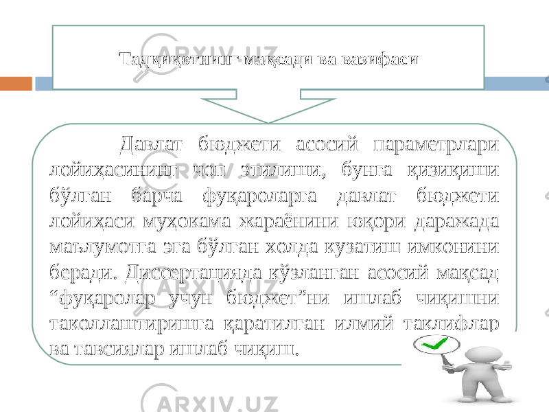  Давлат бюджети асосий параметрлари лойиҳасининг чоп этилиши, бунга қизиқиши бўлган барча фуқароларга давлат бюджети лойиҳаси муҳокама жараёнини юқори даражада маълумотга эга бўлган холда кузатиш имконини беради. Диссертацияда кўзланган асосий мақсад “фуқаролар учун бюджет”ни ишлаб чиқишни таколлаштиришга қаратилган илмий таклифлар ва тавсиялар ишлаб чиқиш. Тадқиқотнинг мақсади ва вазифаси 