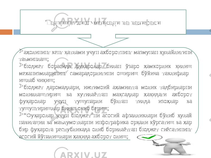  аҳолининг кенг қатлами учун ахборотнинг мазмунан қулайлигини таъминлаш;  бюджет борасида фуқаролар билан ўзаро ҳамкорлик қилиш механизмларининг самарадорлигини ошириш бўйича таклифлар ишлаб чиқиш;  бюджет даромадлари, ижтимоий аҳамиятга молик тадбирларни молиялаштириш ва кутилаётган мақсадлар ҳақидаги ахборот фуқаролар учун тушунарли бўлган тилда изоҳлар ва тушунтиришлар билан очиб бериш;  “ Фуқаролар учун бюджет”ни асосий афзалликлари бўлиб қулай навигация ва маълумотларни инфографика орқали кўрсатиш ва ҳар бир фуқарога республикада олиб борилаётган бюджет сиёсатининг асосий йўналишлари ҳақида ахборот олиш; Тадқиқотнинг мақсади ва вазифаси 