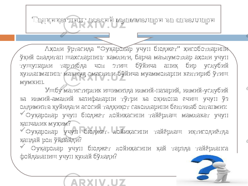 Аҳоли ўртасида “Фуқаролар учун бюджет” ҳисоботларини ўқий оладиган шахсларнинг камлиги, барча маълумотлар аҳоли учун тушунарли тартибда чоп этиш бўйича аниқ бир услубий қулланманинг мавжуд эмаслиги бўйича муаммоларни келтириб ўтиш мумкин. Ушбу магистирлик ишимизда илмий-назарий, илмий-услубий ва илмий-амалий вазифаларни тўғри ва оқилона ечиш учун ўз олдимизга қуйидаги асосий тадқиқот саволларини белгилаб олганмиз:  Фуқаролар учун бюджет лойиҳасини тайёрлаш мамлакат учун қанчалик муҳим?  Фуқаролар учун бюджет лойиҳасини тайёрлаш иқтисодиётда қандай рол ўйнайди?  Фуқаролар учун бюджет лойиҳасини қай тарзда тайёрланса фойдаланиш учун қулай бўлади? Тадқиқотнинг асосий муаммолари ва саволлари 