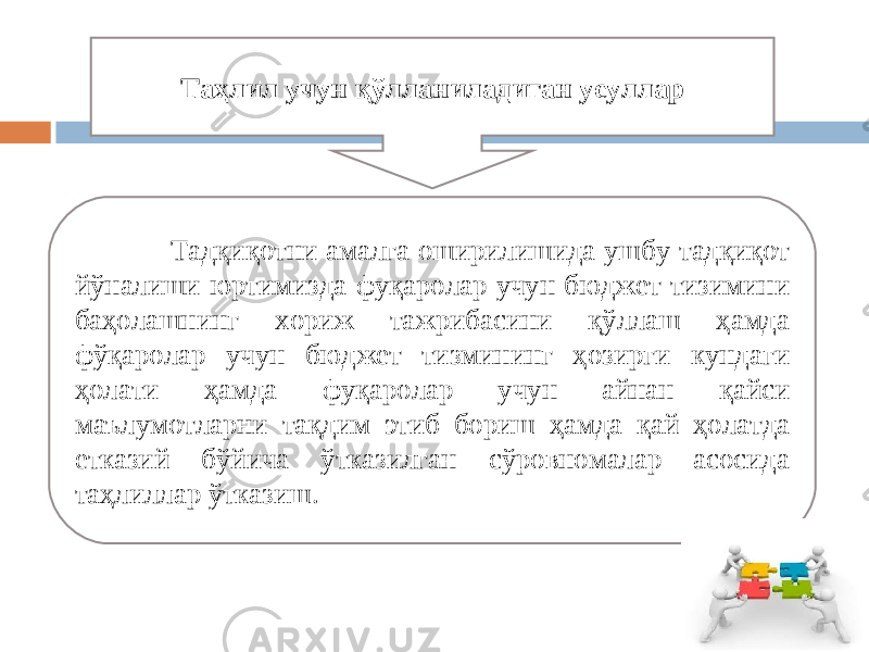  Тадқиқотни амалга оширилишида ушбу тадқиқот йўналиши юртимизда фуқаролар учун бюджет тизимини баҳолашнинг хориж тажрибасини қўллаш ҳамда фўқаролар учун бюджет тизмининг ҳозирги кундаги ҳолати ҳамда фуқаролар учун айнан қайси маълумотларни тақдим этиб бориш ҳамда қай ҳолатда етказий бўйича ўтказилган сўровномалар асосида таҳлиллар ўтказиш. Таҳлил учун қўлланиладиган усуллар 