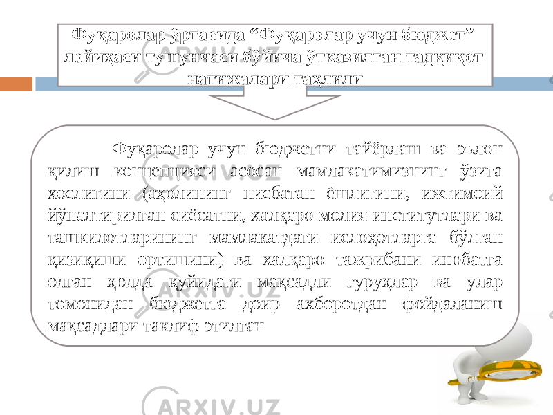 Фуқаролар ўртасида “Фуқаролар учун бюджет” лойиҳаси тушунчаси бўйича ўтказилган тадқиқот натижалари таҳлили Фуқаролар учун бюджетни тайёрлаш ва эълон қилиш концепцияси асосан мамлакатимизнинг ўзига хослигини (аҳолининг нисбатан ёшлигини, ижтимоий йўналтирилган сиёсатни, халқаро молия институтлари ва ташкилотларининг мамлакатдаги ислоҳотларга бўлган қизиқиши ортишини) ва халқаро тажрибани инобатга олган ҳолда қуйидаги мақсадли гуруҳлар ва улар томонидан бюджетга доир ахборотдан фойдаланиш мақсадлари таклиф этилган 