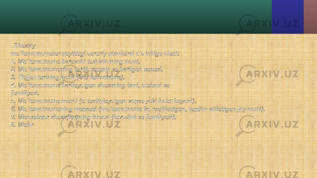 . Shaxsiy ma&#39;lumotnomalar quyidagi zaruriy qismlarni o&#39;z ichiga oladi: 1. Ma&#39;lumotnoma beruvchi tashkilotning nomi. 2. Ma&#39;lumotnomaning tartib raqami va berilgan sanasi. 3. Hujjat turining nomi (Ma&#39;lumotnoma). 4. Ma&#39;lumotnoma berilayotgan shaxsning ismi, otaismi va familiyasi. 5. Ma&#39;lumotnoma matni (u tasdiqlayotgan voqea yoki holat bayoni). 6. Ma&#39;lumotnomaning maqsadi (ma&#39;lumotnoma ko&#39;rsatiladigan, taqdim etiladigan joy nomi). 7. Mansabdor shaxs(lar)ning imzosi (lavozimi va familiyasi). 8. Muhr 