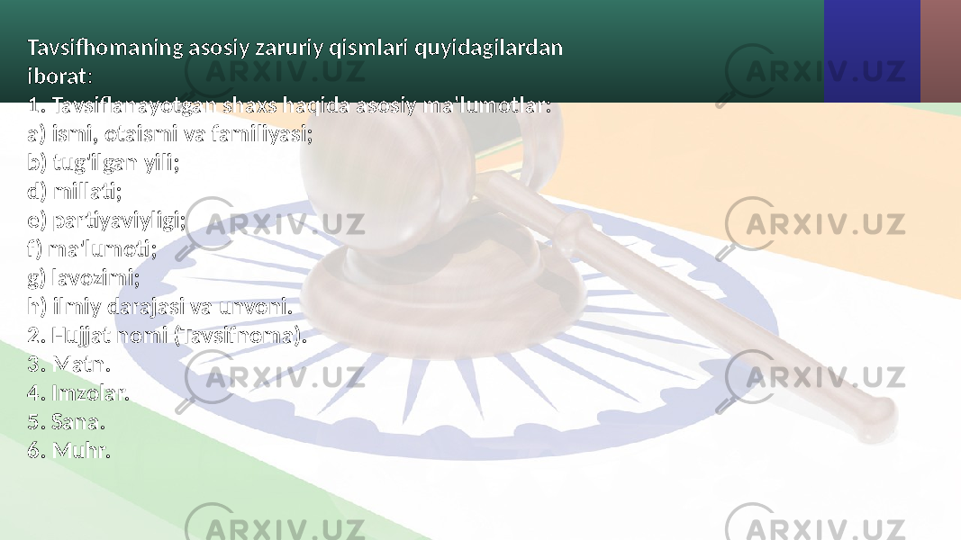 Tavsifhomaning asosiy zaruriy qismlari quyidagilardan iborat: 1. Tavsiflanayotgan shaxs haqida asosiy ma&#39;lumotlar: a) ismi, otaismi va familiyasi; b) tug&#39;ilgan yili; d) millati; e) partiyaviyligi; f) ma&#39;lumoti; g) lavozimi; h) ilmiy darajasi va unvoni. 2. Hujjat nomi (Tavsifnoma). 3. Matn. 4. Imzolar. 5. Sana. 6. Muhr. 