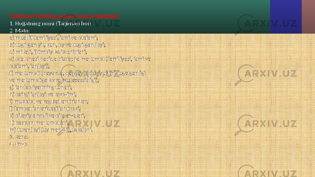 Tarjimayi holning asosiy zaruriy qismlari: 1. Hujjatning nomi (Tarjimayi hoi). 2. Matn: a) muallif familiyasi, ismi va otaismi; b) tug&#39;ilgan yil, kun, oy va tug&#39;ilgan joyi; d) millati, ijtimoiy kelib chiqishi; e) ota-onasi haqida qisqacha ma&#39;lumot (familiyasi, ismi va otaismi, ishjoyi); f) ma&#39;lumoti (qayerda, qanday o&#39;quv yurtini tugatganligi va ma&#39;lumotiga ko&#39;ra mutaxassisligi); g) ish faoliyatining turlari; h) oxirgi ishjoyi va lavozimi; i) mukofot va rag&#39;batlantirishlar; j) jamoat ishlaridagi ishtiroki; k) oilaviy ahvoli va oila a&#39;zolari; 1) pasport ma&#39;lumotlari; m) turar joyi (uy manzili), telefoni. 3. Sana. 4. Imzo 