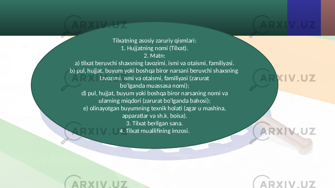 Tilxatning asosiy zaruriy qismlari: 1. Hujjatning nomi (Tilxat). 2. Matn: a) tilxat beruvchi shaxsning lavozimi, ismi va otaismi, familiyasi. b) pul, hujjat, buyum yoki boshqa biror narsani beruvchi shaxsning lavozimi, ismi va otaismi, familiyasi (zarurat bo&#39;lganda muassasa nomi); d) pul, hujjat, buyum yoki boshqa biror narsaning nomi va ularning miqdori (zarurat bo&#39;lganda bahosi); e) olinayotgan buyumning texnik holati (agar u mashina, apparatlar va sh.k. boisa). 3. Tilxat berilgan sana. 4. Tilxat muallifining imzosi. 