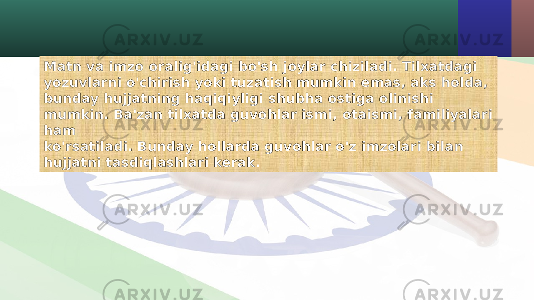 Matn va imzo oralig&#39;idagi bo&#39;sh joylar chiziladi. Tilxatdagi yozuvlarni o&#39;chirish yoki tuzatish mumkin emas, aks holda, bunday hujjatning haqiqiyligi shubha ostiga olinishi mumkin. Ba&#39;zan tilxatda guvohlar ismi, otaismi, familiyalari ham ko&#39;rsatiladi. Bunday hollarda guvohlar o&#39;z imzolari bilan hujjatni tasdiqlashlari kerak. 