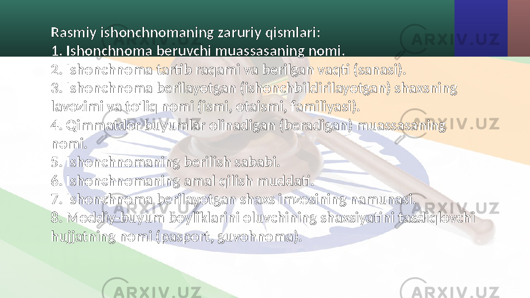 Rasmiy ishonchnomaning zaruriy qismlari: 1. Ishonchnoma beruvchi muassasaning nomi. 2. Ishonchnoma tartib raqami va berilgan vaqti (sanasi). 3. Ishonchnoma berilayotgan (ishonchbildirilayotgan) shaxsning lavozimi va to&#39;liq nomi (ismi, otaismi, familiyasi). 4. Qimmatdor buyumlar olinadigan (beradigan) muassasaning nomi. 5. Ishonchnomaning berilish sababi. 6. Ishonchnomaning amal qilish muddati. 7. Ishonchnoma berilayotgan shaxs imzosining namunasi. 8. Moddiy-buyum boyliklarini oluvchining shaxsiyatini tasdiqlovchi hujjatning nomi (pasport, guvohnoma). 