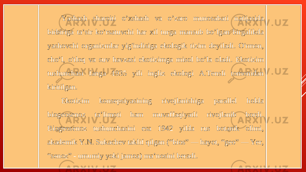 Yashash sharoiti o’xshash va o’zaro munosabati natijasida birbiriga ta’sir ko’rsatuvchi har xil turga mansub bo’lgan birgalikda yashovchi organizmlar yig&#39;indisiga ekologik tizim deyiladi. O&#39;rmon, cho’l, o&#39;tloq va suv havzasi ekotizimga misol bo’la oladi. Ekotizim tushunchasi fanga 1935 yili ingliz ekologi A.Tensli tomonidan kiritilgan. Ekotizim konsepsiyasining rivojlanishiga parallel holda biogeosenoz ta’limoti ham muvaffaqiyatli rivojlanib bordi. Biogeosenoz tushunchasini esa 1942 yilda rus botanik olimi, akademik Y.N. Sukachev taklif qilgan (“bios” — hayot, “geo” — Yer, “senoz” - umumiy yoki jamoa) ma’nosini beradi. 