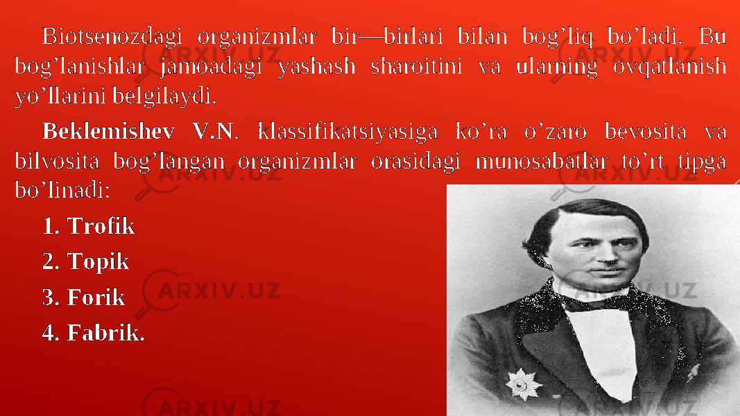 Biotsenozdagi organizmlar bir—birlari bilan bogʼliq boʼladi. Bu bogʼlanishlar jamoadagi yashash sharoitini va ularning ovqatlanish yoʼllarini belgilaydi. Beklemishev V.N . klassifikatsiyasiga koʼra oʼzaro bevosita va bilvosita bogʼlangan organizmlar orasidagi munosabatlar toʼrt tipga boʼlinadi: 1. Trofik 2. Topik 3. Forik 4. Fabrik. 