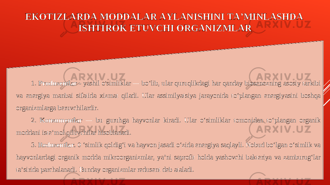 EKOTIZLARDA MODDALAR AYLANISHINI TA’MINLASHDA ISHTIROK ETUVCHI ORGANIZMLAR 1. Produsentlar - yashil o&#39;simliklar — bo‘lib, ular quruqlikdagi har qanday biosenozning asosiy tarkibi va energiya manbai sifatida xizmat qiladi. Ular assimilyatsiya jarayonida to‘plangan energiyasini boshqa organizmlarga beruvchilardir. 2. Konsumentlar — bu guruhga hayvonlar kiradi. Ular o‘simliklar tomonidan to‘plangan organik moddani iste’mol qiluvchilar hisoblanadi. 3. Redusentlar. 0 ‘simlik qoldig‘i va hayvon jasadi o‘zida energiya saqlayli. Nobud bo‘lgan o‘simlik va hayvonlardagi organik modda mikroorganizmlar, ya’ni saprofit holda yashovchi bakteriya va zamburug‘lar ta’sirida parchalanadi. Bunday organizmlar redusent deb ataladi. 