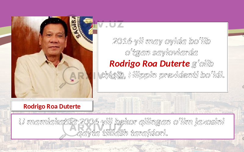 2016-yil may oyida bo‘lib o‘tgan saylovlarda Rodrigo Roa Duterte g‘olib chiqib, Filippin prezidenti bo‘ldi. U mamlakatda 2006-yili bekor qilingan o‘lim jazosini qayta tiklash tarafdori.Rodrigo Roa Duterte 