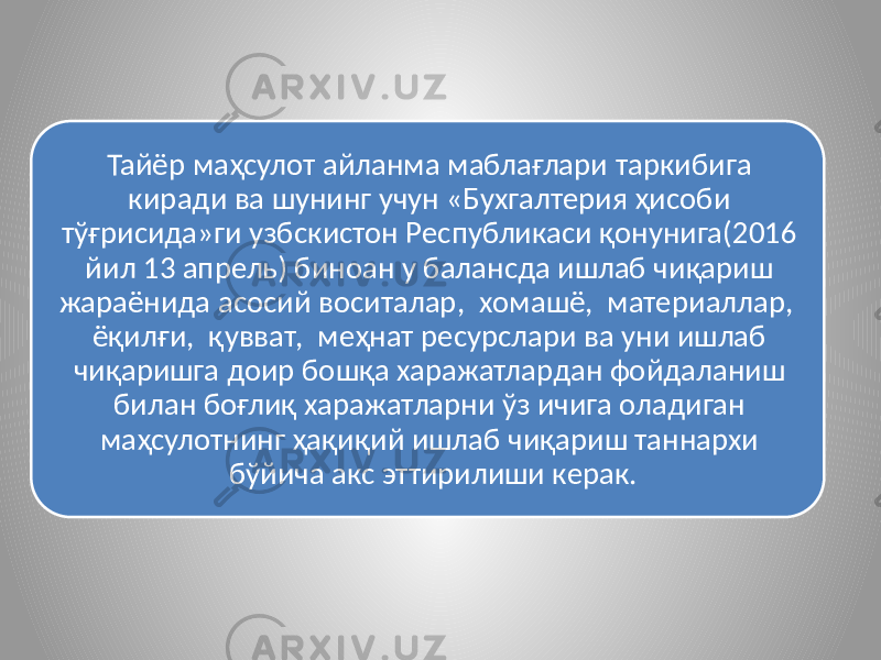 Тайёр маҳсулот айланма маблағлари таркибига киради ва шунинг учун «Бухгалтерия ҳисоби тўғрисида»ги узбскистон Республикаси қонунига(2016 йил 13 апрель) биноан у балансда ишлаб чиқариш жараёнида асосий воситалар, хомашё, материаллар, ёқилғи, қувват, меҳнат ресурслари ва уни ишлаб чиқаришга доир бошқа харажатлардан фойдаланиш билан боғлиқ харажатларни ўз ичига оладиган маҳсулотнинг ҳақиқий ишлаб чиқариш таннархи бўйича акс эттирилиши керак. 