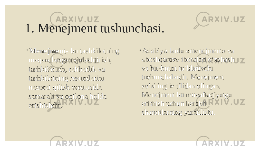 1. Menejment tushunchasi. ◦ Menejment - bu tashkilotning maqsadlariga rejalashtirish, tashkil etish, rahbarlik va tashkilotning resurslarini nazorat qilish vositasida samarali va oqilona holda erishishdir. ◦ Adabiyotlarda «menejment» va «boshqaruv» iboralari o’xshash va bir-birini to’ldiruvchi tushunchalardir. Menejment so’zi ingliz tilidan olingan. Menejment bu muvaffaqiyatga erishish uchun kerakli sharoitlarning yaratilishi. 