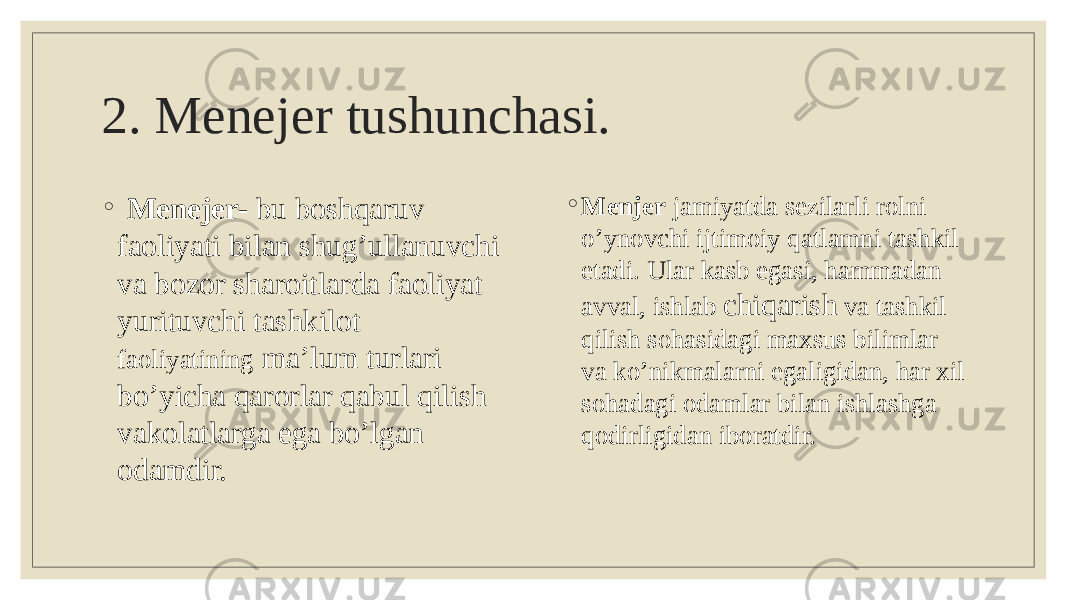 2. Menejer tushunchasi. ◦ Menejer- bu boshqaruv faoliyati bilan shug’ullanuvchi va bozor sharoitlarda faoliyat yurituvchi tashkilot faoliyatining ma’lum turlari bo’yicha qarorlar qabul qilish vakolatlarga ega bo’lgan odamdir. ◦ Menjer jamiyatda sezilarli rolni o’ynovchi ijtimoiy qatlamni tashkil etadi. Ular kasb egasi, hammadan avval, ishlab chiqarish va tashkil qilish sohasidagi maxsus bilimlar va ko’nikmalarni egaligidan, har xil sohadagi odamlar bilan ishlashga qodirligidan iboratdir. 