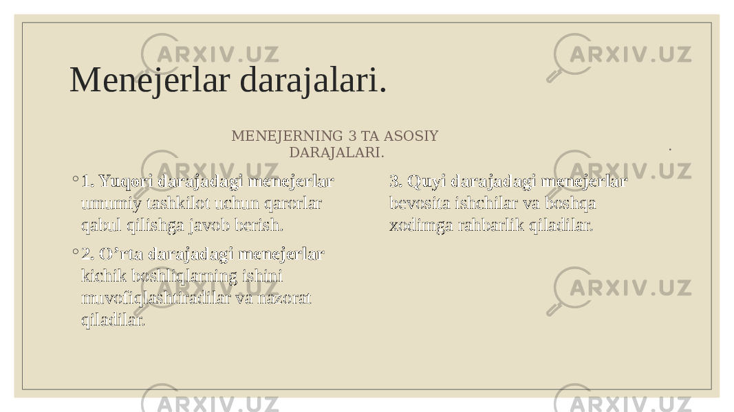 Menejerlar darajalari. . ◦ 1. Yuqori darajadagi menejerlar umumiy tashkilot uchun qarorlar qabul qilishga javob berish. ◦ 2. O’rta darajadagi menejerlar kichik boshliqlarning ishini muvofiqlashtiradilar va nazorat qiladilar. MENEJERNING 3 TA ASOSIY DARAJALARI. 3. Quyi darajadagi menejerlar bevosita ishchilar va boshqa xodimga rahbarlik qiladilar. 