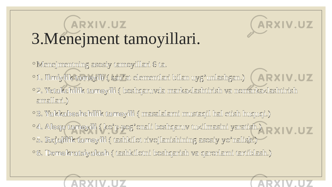 3.Menejment tamoyillari. ◦ Menejmentning asosiy tamoyillari 6 ta. ◦ 1. Ilmiylik tamoyili ( san’at elementlari bilan uyg’unlashgan.) ◦ 2. Yetakchilik tamoyili ( boshqaruvda markazlashtirish va nomarkazlashtirish amallari.) ◦ 3. Yakkaboshchilik tamoyili ( masalalarni mustaqil hal etish huquqi.) ◦ 4. Aloqa tamoyili ( ko’p pog’onali boshqaruv tuzilmasini yaratish.) ◦ 5. Rejalilik tamoyili ( tashkilot rivojlanishining asosiy yo’nalish.) ◦ 6. Demokratsiyalash ( tashkilotni boshqarish va qarorlarni tartiblash.) 