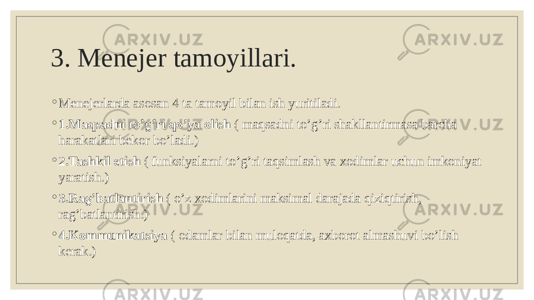 3. Menejer tamoyillari. ◦ Menejerlarda asosan 4 ta tamoyil bilan ish yuritiladi. ◦ 1.Maqsadni to’g’ri qo’ya olish ( maqsadni to’g’ri shakllantirmasa barcha harakatlari bekor bo’ladi.) ◦ 2.Tashkil etish ( funksiyalarni to’g’ri taqsimlash va xodimlar uchun imkoniyat yaratish.) ◦ 3.Rag’batlantirish ( o’z xodimlarini maksimal darajada qiziqtirish, rag’batlantirish.) ◦ 4.Kommunikatsiya ( odamlar bilan muloqatda, axborot almashuvi bo’lish kerak.) 