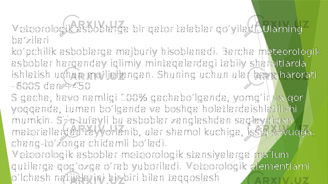 Meteorologik asboblarga bir qator talablar qo‘yiladi. Ularning ba’zilari ko‘pchilik asboblarga majburiy hisoblanadi. Barcha meteorologik asboblar harqanday iqlimiy mintaqalardagi tabiiy sharoitlarda ishlatish uchun mo‘ljallangan. Shuning uchun ular hava harorati –600S dan +450 S gacha, havo namligi 100% gachabo‘lganda, yomg‘ir va qor yoqqanda, tuman bo‘lganda va boshqa holatlardaishlatilishi mumkin. SHu tufayli bu asboblar zanglashdan saqlaydigan materiallardan tayyorlanib, ular shamol kuchiga, issiq-sovuqga, chang-to‘zonga chidamli bo‘ladi. Meteorologik asboblar meteorologik stansiyalarga ma’lum qutilarga qog‘ozga o‘rab yuboriladi. Meteorologik elementlarni o‘lchash natijalarini bir-biri bilan taqqoslash uchun, odatda bir xil turdagi asboblardan foydalaniladi. 