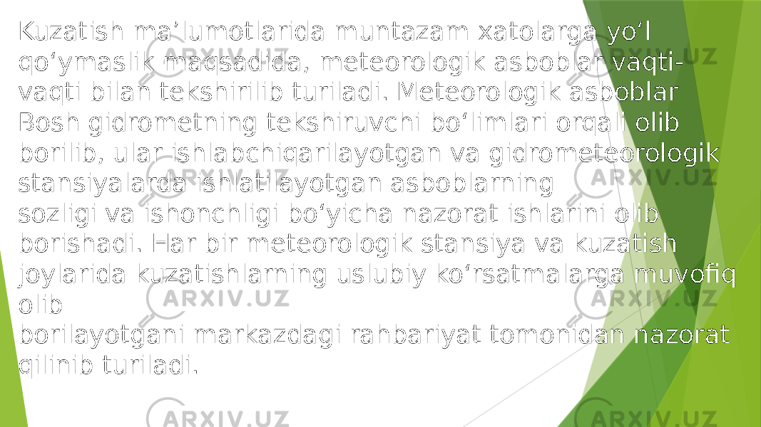 Kuzatish ma’lumotlarida muntazam xatolarga yo‘l qo‘ymaslik maqsadida, meteorologik asboblar vaqti- vaqti bilan tekshirilib turiladi. Meteorologik asboblar Bosh gidrometning tekshiruvchi bo‘limlari orqali olib borilib, ular ishlabchiqarilayotgan va gidrometeorologik stansiyalarda ishlatilayotgan asboblarning sozligi va ishonchligi bo‘yicha nazorat ishlarini olib borishadi. Har bir meteorologik stansiya va kuzatish joylarida kuzatishlarning uslubiy ko‘rsatmalarga muvofiq olib borilayotgani markazdagi rahbariyat tomonidan nazorat qilinib turiladi. 