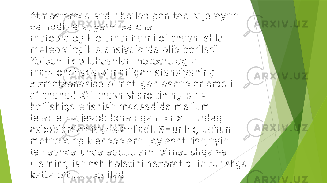 Atmosferada sodir bo‘ladigan tabiiy jarayon va hodislara, ya’ni barcha meteorologik elementlarni o‘lchash ishlari meteorologik stansiyalarda olib boriladi. Ko‘pchilik o‘lchashlar meteorologik maydonchada o‘rnatilgan stansiyaning xizmatxonasida o‘rnatilgan asboblar orqali o‘lchanadi.O‘lchash sharoitining bir xil bo‘lishiga erishish maqsadida ma’lum talablarga javob beradigan bir xil turdagi asboblardan foydalaniladi. SHuning uchun meteorologik asboblarni joylashtirishjoyini tanlashga unda asboblarni o‘rnatishga va ularning ishlash holatini nazorat qilib turishga katta e’tibor beriladi 