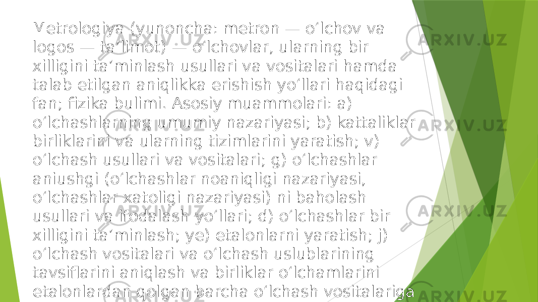 Metrologiya (yunoncha: metron — oʻlchov va logos — taʼlimot) — oʻlchovlar, ularning bir xilligini taʼminlash usullari va vositalari hamda talab etilgan aniqlikka erishish yoʻllari haqidagi fan; fizika bulimi. Asosiy muammolari: a) oʻlchashlarning umumiy nazariyasi; b) kattaliklar birliklarini va ularning tizimlarini yaratish; v) oʻlchash usullari va vositalari; g) oʻlchashlar aniushgi (oʻlchashlar noaniqligi nazariyasi, oʻlchashlar xatoligi nazariyasi) ni baholash usullari va ifodalash yoʻllari; d) oʻlchashlar bir xilligini taʼminlash; ye) etalonlarni yaratish; j) oʻlchash vositalari va oʻlchash uslublarining tavsiflarini aniqlash va birliklar oʻlchamlarini etalonlardan qolgan barcha oʻlchash vositalariga oʻtkazish usullari. 