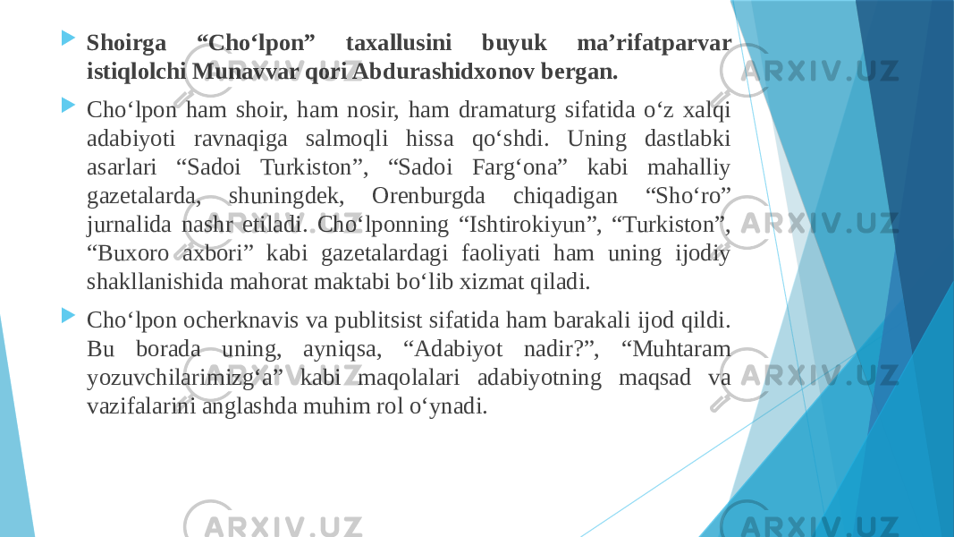  Shoirga “Choʻlpon” taxallusini buyuk maʼrifatparvar istiqlolchi Munavvar qori Abdurashidxonov bergan.  Choʻlpon ham shoir, ham nosir, ham dramaturg sifatida oʻz xalqi adabiyoti ravnaqiga salmoqli hissa qoʻshdi. Uning dastlabki asarlari “Sadoi Turkiston”, “Sadoi Fargʻona” kabi mahalliy gazetalarda, shuningdek, Orenburgda chiqadigan “Shoʻro” jurnalida nashr etiladi. Choʻlponning “Ishtirokiyun”, “Turkiston”, “Buxoro axbori” kabi gazetalardagi faoliyati ham uning ijodiy shakllanishida mahorat maktabi boʻlib xizmat qiladi.  Choʻlpon ocherknavis va publitsist sifatida ham barakali ijod qildi. Bu borada uning, ayniqsa, “Adabiyot nadir?”, “Muhtaram yozuvchilarimizgʻa” kabi maqolalari adabiyotning maqsad va vazifalarini anglashda muhim rol oʻynadi. 