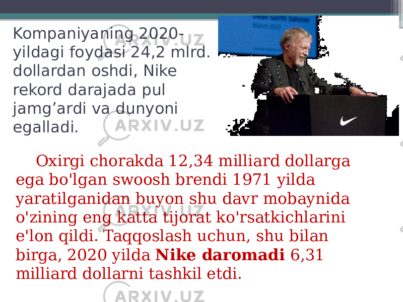 Kompaniyaning 2020- yildagi foydasi 24,2 mlrd. dollardan oshdi, Nike rekord darajada pul jamg’ardi va dunyoni egalladi. Oxirgi chorakda 12,34 milliard dollarga ega bo&#39;lgan swoosh brendi 1971 yilda yaratilganidan buyon shu davr mobaynida o&#39;zining eng katta tijorat ko&#39;rsatkichlarini e&#39;lon qildi. Taqqoslash uchun, shu bilan birga, 2020 yilda  Nike daromadi  6,31 milliard dollarni tashkil etdi. 