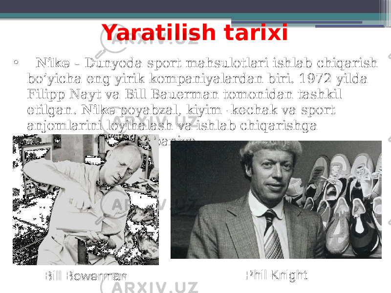 Yaratilish tarixi •   Nike - Dunyoda sport mahsulotlari ishlab chiqarish bo’yicha eng yirik kompaniyalardan biri. 1972 yilda Filipp Nayt va Bill Bauerman tomonidan tashkil etilgan. Nike  poyabzal, kiyim -kechak va sport anjomlarini loyihalash va ishlab chiqarishga ixtisoslashgan kompaniya. Phil Knight Bill Bowerman 