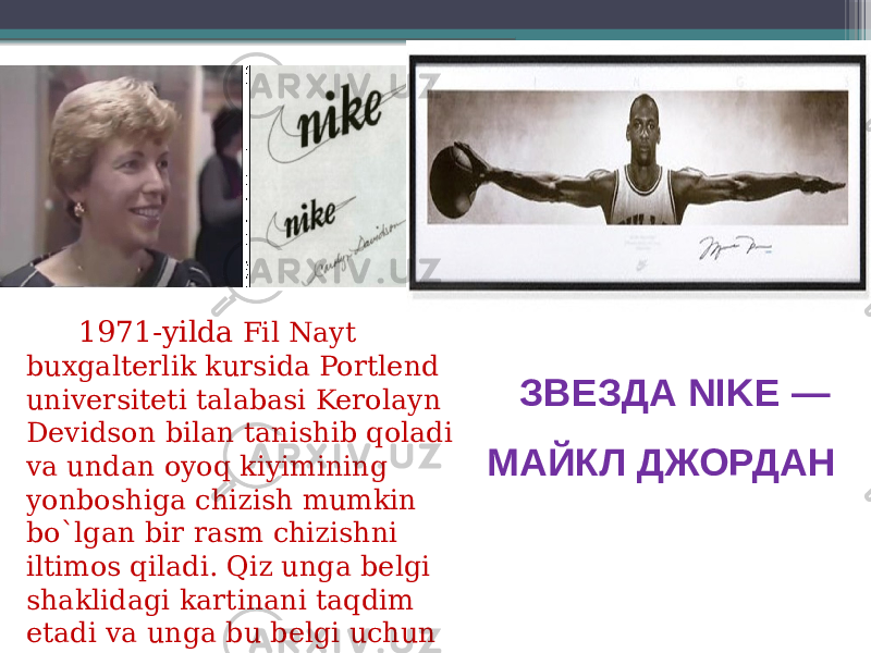  1971-yilda Fil Nayt buxgalterlik kursida Portlend universiteti talabasi Kerolayn Devidson bilan tanishib qoladi va undan oyoq kiyimining yonboshiga chizish mumkin bo`lgan bir rasm chizishni iltimos qiladi. Qiz unga belgi shaklidagi kartinani taqdim etadi va unga bu belgi uchun 30$ to’langan. ЗВЕЗДА NIKE — МАЙКЛ ДЖОРДАН 