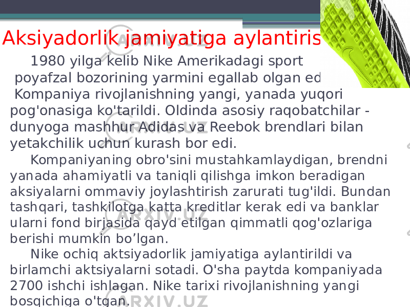 1980 yilga kelib Nike Amerikadagi sport poyafzal bozorining yarmini egallab olgan edi. Kompaniya rivojlanishning yangi, yanada yuqori pog&#39;onasiga ko&#39;tarildi. Oldinda asosiy raqobatchilar - dunyoga mashhur Adidas va Reebok brendlari bilan yetakchilik uchun kurash bor edi. Kompaniyaning obro&#39;sini mustahkamlaydigan, brendni yanada ahamiyatli va taniqli qilishga imkon beradigan aksiyalarni ommaviy joylashtirish zarurati tug&#39;ildi. Bundan tashqari, tashkilotga katta kreditlar kerak edi va banklar ularni fond birjasida qayd etilgan qimmatli qog&#39;ozlariga berishi mumkin bo’lgan. Nike ochiq aktsiyadorlik jamiyatiga aylantirildi va birlamchi aktsiyalarni sotadi. O&#39;sha paytda kompaniyada 2700 ishchi ishlagan. Nike tarixi rivojlanishning yangi bosqichiga o&#39;tgan.Aksiyadorlik jamiyatiga aylantirish 