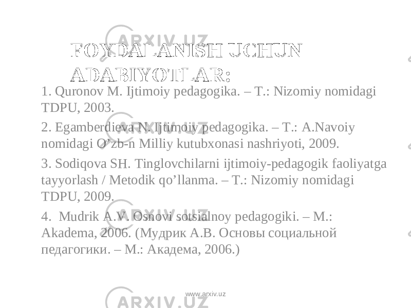 FOYDALANISH UCHUN ADABIYOTLAR: 1. Quronov M. Ijtimoiy pedagogika. – T.: Nizomiy nomidagi TDPU, 2003. 2. Egamberdieva N. Ijtimoiy pedagogika. – T.: A.Navoiy nomidagi O’zb-n Milliy kutubxonasi nashriyoti, 2009. 3. Sodiqova SH. Tinglovchilarni ijtimoiy-pedagogik faoliyatga tayyorlash / Metodik qo’llanma. – T.: Nizomiy nomidagi TDPU, 2009. 4. Mudrik A.V. Osnov i sotsialnoy pedagogiki. – M.: Akadema, 2006. ( Мудрик А.В. Основ ы социальной педагогики. – М.: Академа, 2006. ) www.arxiv.uz 