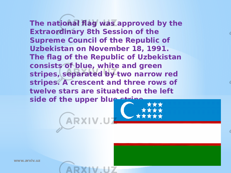The national flag was approved by the Extraordinary 8th Session of the Supreme Council of the Republic of Uzbekistan on November 18, 1991. The flag of the Republic of Uzbekistan consists of blue, white and green stripes, separated by two narrow red stripes. A crescent and three rows of twelve stars are situated on the left side of the upper blue stripe.  www.arxiv.uz 