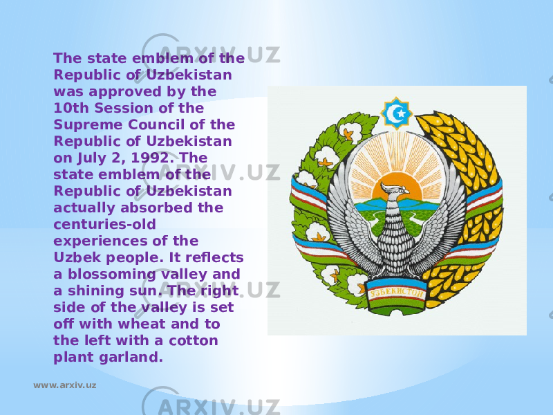The state emblem of the Republic of Uzbekistan was approved by the 10th Session of the Supreme Council of the Republic of Uzbekistan on July 2, 1992. The state emblem of the Republic of Uzbekistan actually absorbed the centuries-old experiences of the Uzbek people. It reflects a blossoming valley and a shining sun. The right side of the valley is set off with wheat and to the left with a cotton plant garland. www.arxiv.uz 