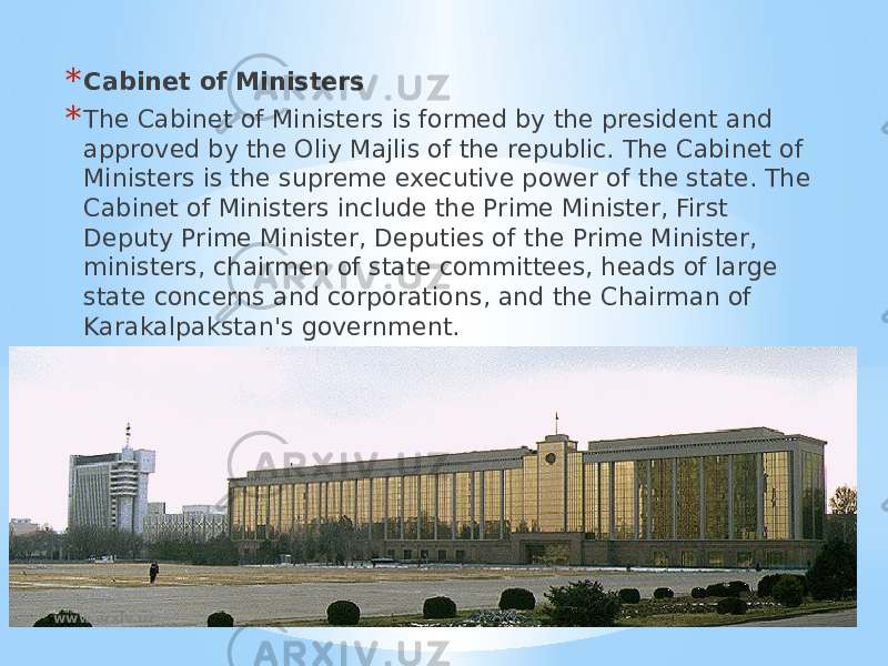 * Cabinet of Ministers * The Cabinet of Ministers is formed by the president and approved by the Oliy Majlis of the republic. The Cabinet of Ministers is the supreme executive power of the state. The Cabinet of Ministers include the Prime Minister, First Deputy Prime Minister, Deputies of the Prime Minister, ministers, chairmen of state committees, heads of large state concerns and corporations, and the Chairman of Karakalpakstan&#39;s government. www.arxiv.uz 