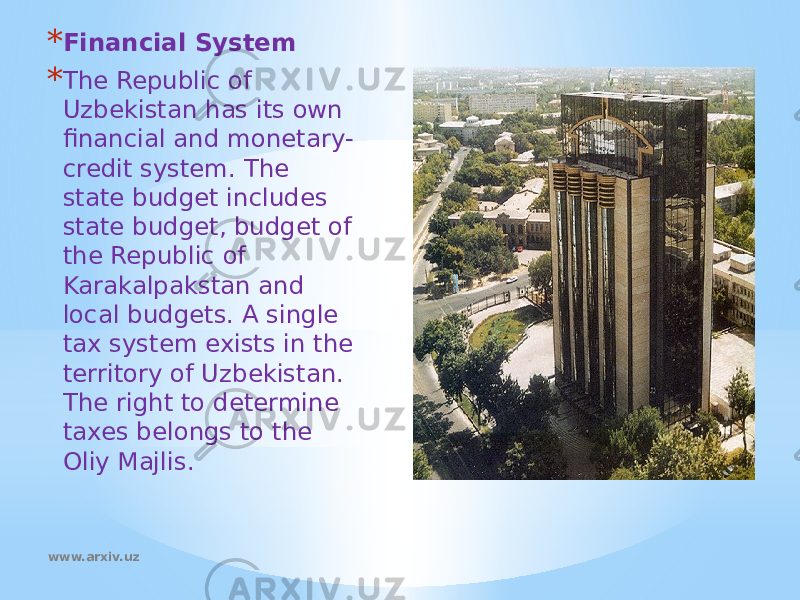 * Financial System * The Republic of Uzbekistan has its own financial and monetary- credit system. The state budget includes state budget, budget of the Republic of Karakalpakstan and local budgets. A single tax system exists in the territory of Uzbekistan. The right to determine taxes belongs to the Oliy Majlis.  www.arxiv.uz 