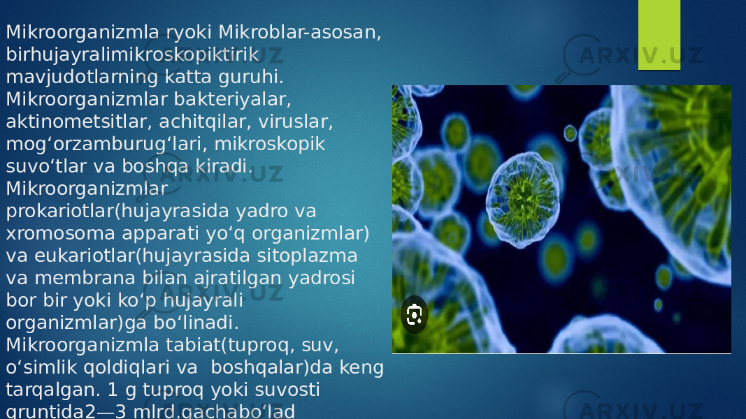 Mikroorganizmla ryoki Mikroblar-asosan, birhujayralimikroskopiktirik mavjudotlarning katta guruhi. Mikroorganizmlar bakteriyalar, aktinometsitlar, achitqilar, viruslar, mogʻorzamburugʻlari, mikroskopik suvoʻtlar va boshqa kiradi. Mikroorganizmlar prokariotlar(hujayrasida yadro va xromosoma apparati yoʻq organizmlar) va eukariotlar(hujayrasida sitoplazma va membrana bilan ajratilgan yadrosi bor bir yoki koʻp hujayrali organizmlar)ga boʻlinadi. Mikroorganizmla tabiat(tuproq, suv, oʻsimlik qoldiqlari va boshqalar)da keng tarqalgan. 1 g tuproq yoki suvosti gruntida2—3 mlrd.gachaboʻlad 